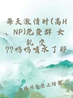 每天激情时(高H、NP)免费群 女 乱 交